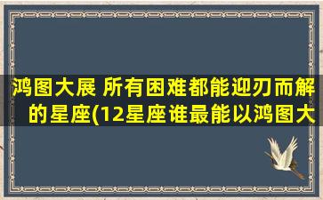 鸿图大展 所有困难都能迎刃而解的星座(12星座谁最能以鸿图大展迎刃而解？)